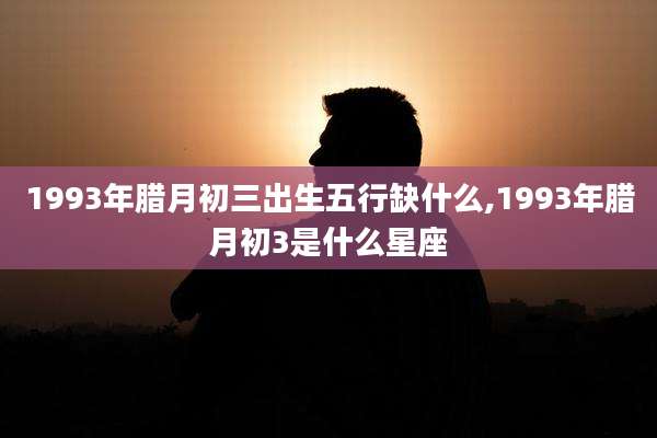 1993年腊月初三出生五行缺什么,1993年腊月初3是什么星座