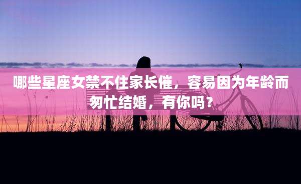 哪些星座女禁不住家长催，容易因为年龄而匆忙结婚，有你吗？