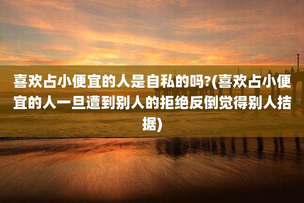喜欢占小便宜的人是自私的吗?(喜欢占小便宜的人一旦遭到别人的拒绝反倒觉得别人拮据)