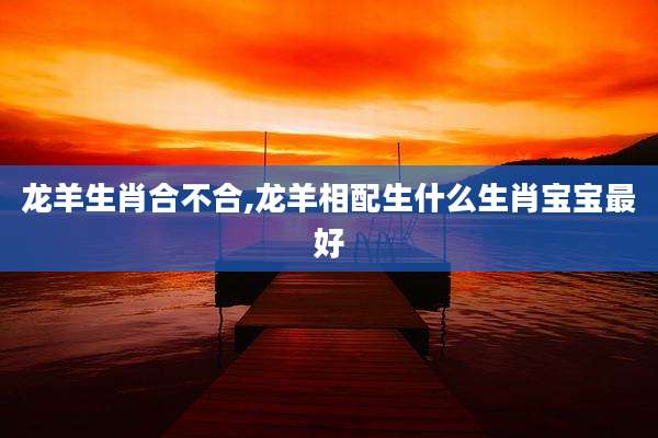 龙羊生肖合不合,龙羊相配生什么生肖宝宝最好