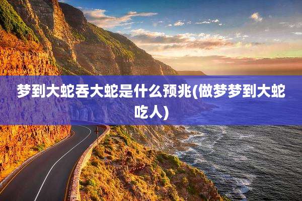 梦到大蛇吞大蛇是什么预兆(做梦梦到大蛇吃人)