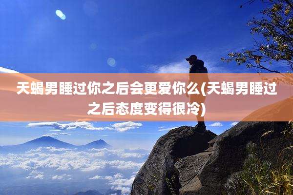 天蝎男睡过你之后会更爱你么(天蝎男睡过之后态度变得很冷)
