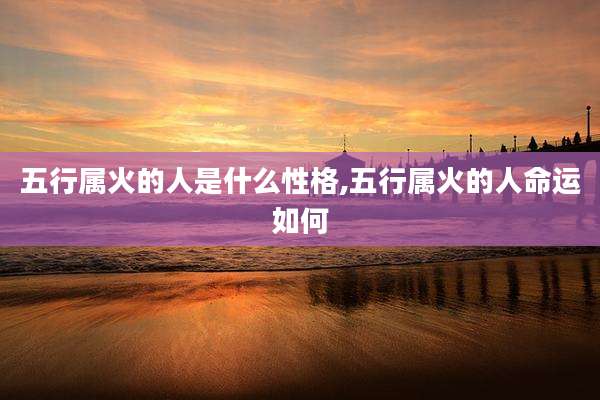 五行属火的人是什么性格,五行属火的人命运如何