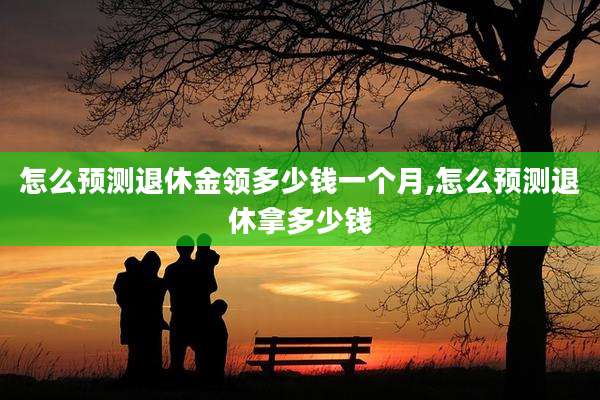 怎么预测退休金领多少钱一个月,怎么预测退休拿多少钱