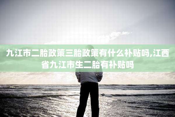 九江市二胎政策三胎政策有什么补贴吗,江西省九江市生二胎有补贴吗