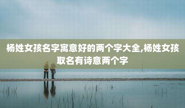 杨姓女孩名字寓意好的两个字大全,杨姓女孩取名有诗意两个字