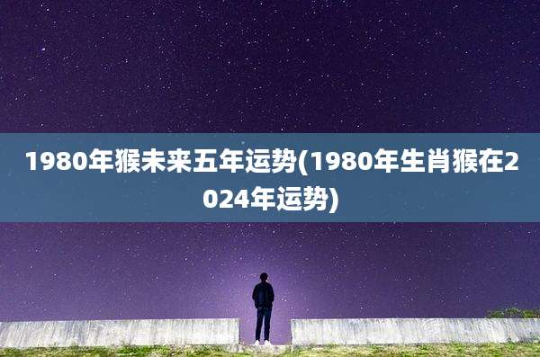 1980年猴未来五年运势(1980年生肖猴在2024年运势)