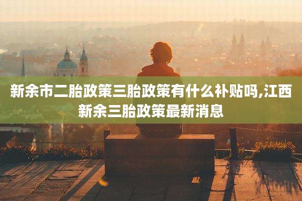 新余市二胎政策三胎政策有什么补贴吗,江西新余三胎政策最新消息