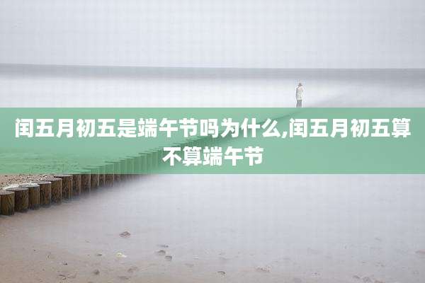 闰五月初五是端午节吗为什么,闰五月初五算不算端午节