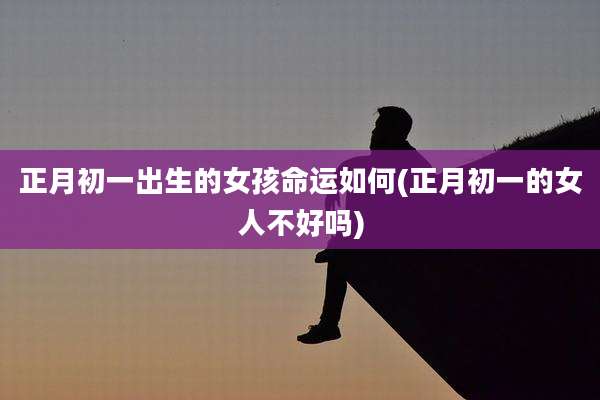 正月初一出生的女孩命运如何(正月初一的女人不好吗)