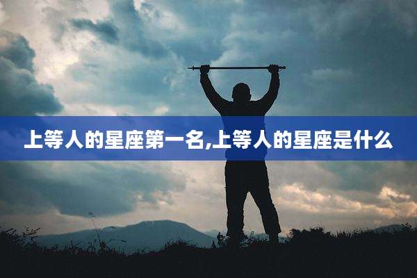 上等人的星座第一名,上等人的星座是什么