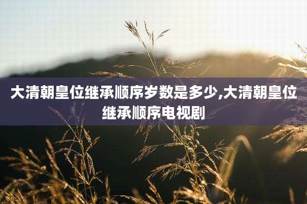 大清朝皇位继承顺序岁数是多少,大清朝皇位继承顺序电视剧