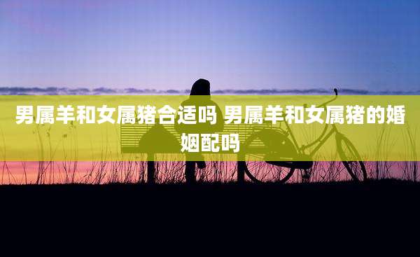 男属羊和女属猪合适吗 男属羊和女属猪的婚姻配吗