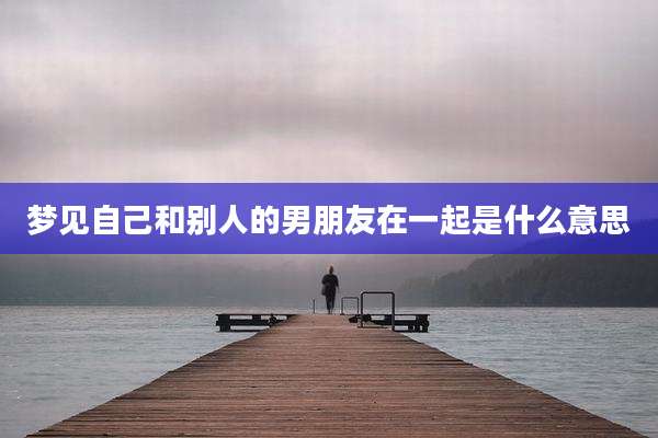 梦见自己和别人的男朋友在一起是什么意思