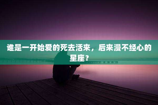 谁是一开始爱的死去活来，后来漫不经心的星座？