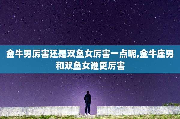 金牛男厉害还是双鱼女厉害一点呢,金牛座男和双鱼女谁更厉害