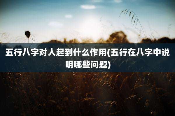 五行八字对人起到什么作用(五行在八字中说明哪些问题)