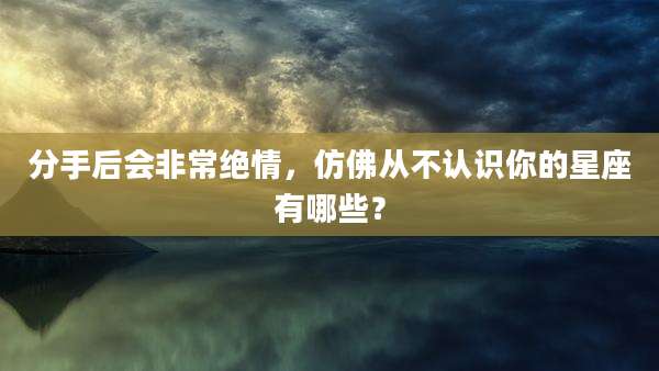 分手后会非常绝情，仿佛从不认识你的星座有哪些？