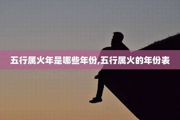 五行属火年是哪些年份,五行属火的年份表