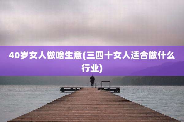 40岁女人做啥生意(三四十女人适合做什么行业)