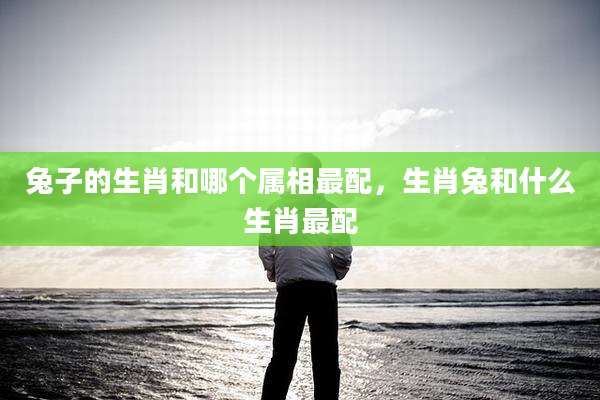 兔子的生肖和哪个属相最配，生肖兔和什么生肖最配