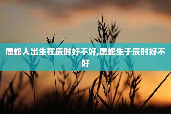属蛇人出生在辰时好不好,属蛇生于辰时好不好