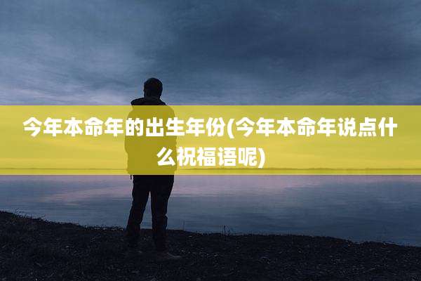 今年本命年的出生年份(今年本命年说点什么祝福语呢)