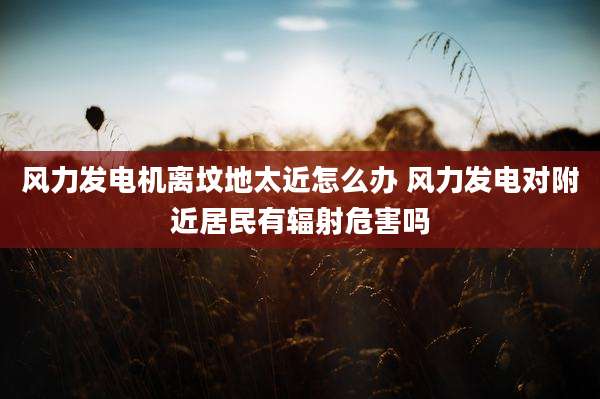 风力发电机离坟地太近怎么办 风力发电对附近居民有辐射危害吗