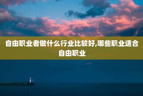 自由职业者做什么行业比较好,哪些职业适合自由职业