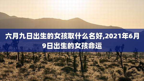六月九日出生的女孩取什么名好,2021年6月9日出生的女孩命运