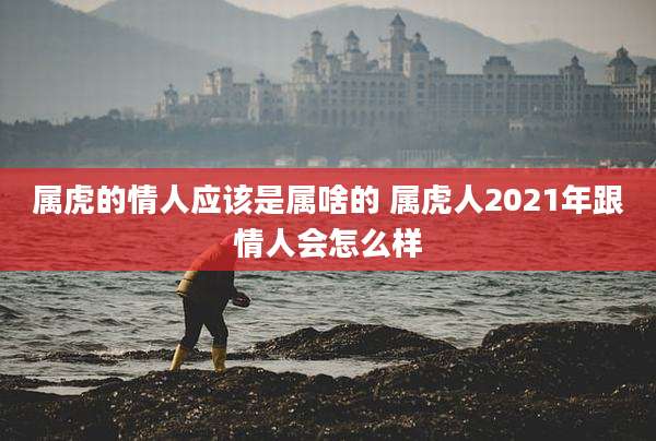 属虎的情人应该是属啥的 属虎人2021年跟情人会怎么样