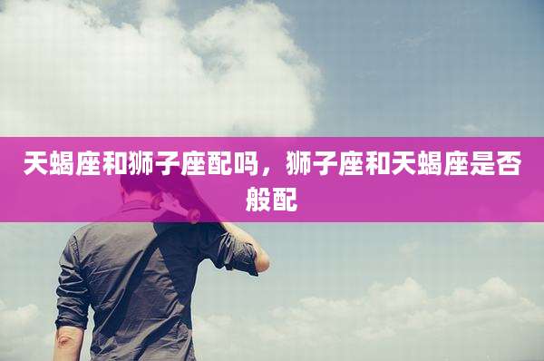 天蝎座和狮子座配吗，狮子座和天蝎座是否般配