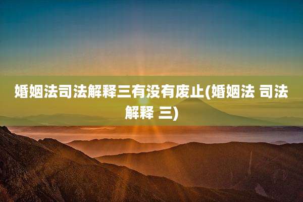 婚姻法司法解释三有没有废止(婚姻法 司法解释 三)