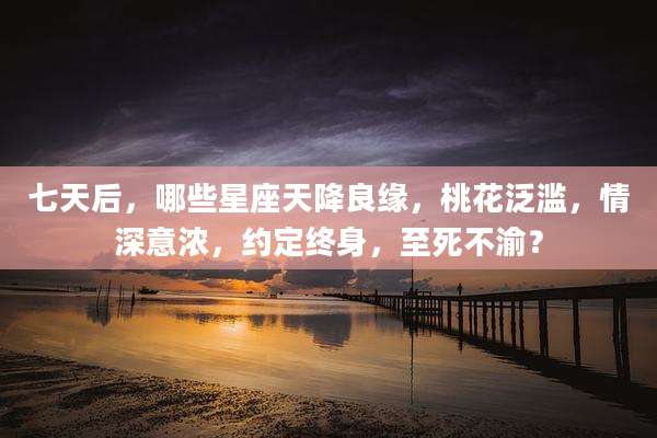 七天后，哪些星座天降良缘，桃花泛滥，情深意浓，约定终身，至死不渝？