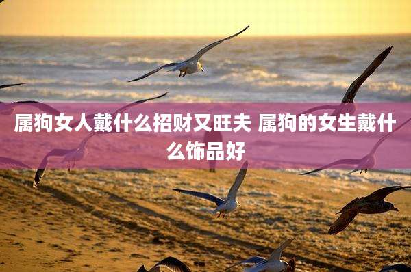 属狗女人戴什么招财又旺夫 属狗的女生戴什么饰品好