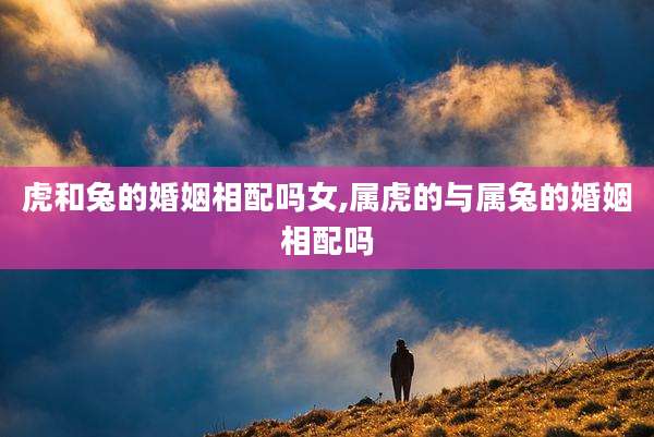 虎和兔的婚姻相配吗女,属虎的与属兔的婚姻相配吗