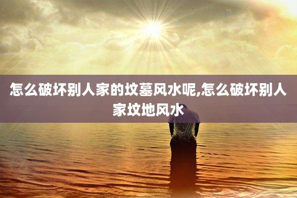 怎么破坏别人家的坟墓风水呢,怎么破坏别人家坟地风水