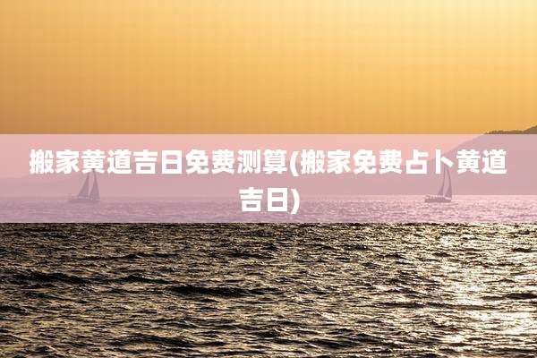 搬家黄道吉日免费测算(搬家免费占卜黄道吉日)