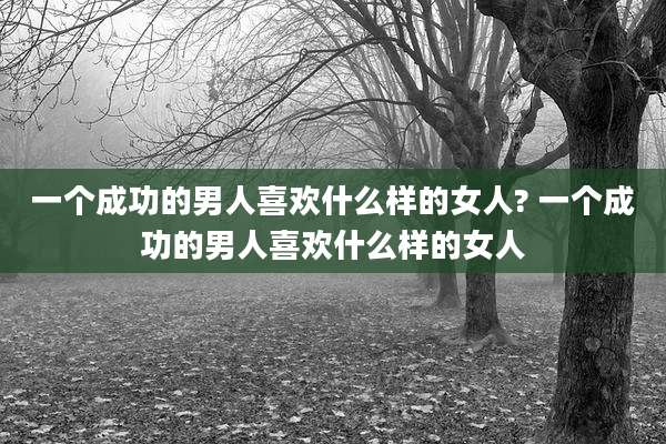 一个成功的男人喜欢什么样的女人? 一个成功的男人喜欢什么样的女人