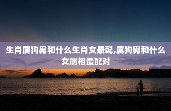 生肖属狗男和什么生肖女最配,属狗男和什么女属相最配对