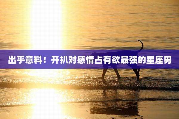 出乎意料!开扒对感情占有欲最强的星座男