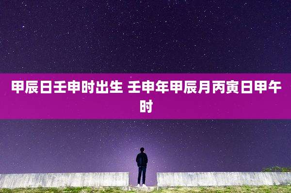 甲辰日壬申时出生 壬申年甲辰月丙寅日甲午时