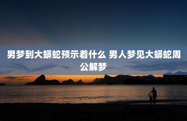 男梦到大蟒蛇预示着什么 男人梦见大蟒蛇周公解梦