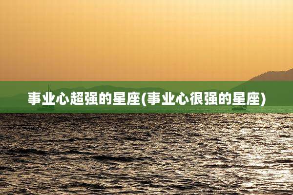事业心超强的星座(事业心很强的星座)