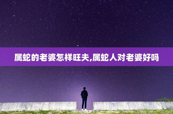 属蛇的老婆怎样旺夫,属蛇人对老婆好吗
