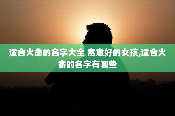 适合火命的名字大全 寓意好的女孩,适合火命的名字有哪些