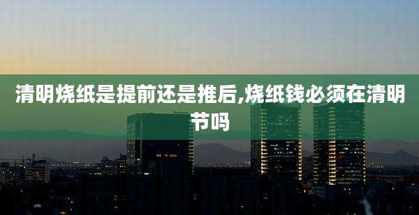 清明烧纸是提前还是推后,烧纸钱必须在清明节吗