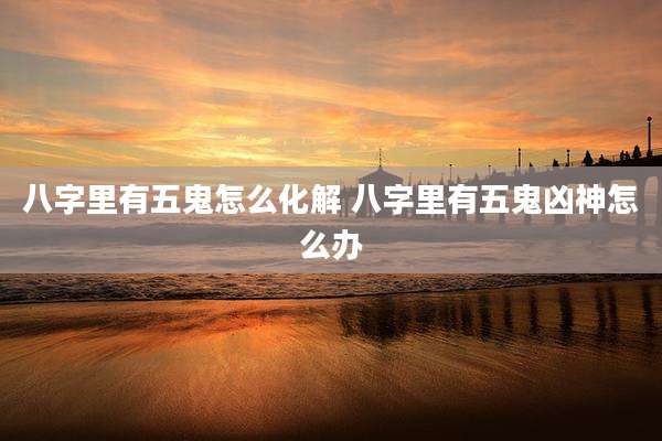 八字里有五鬼怎么化解 八字里有五鬼凶神怎么办