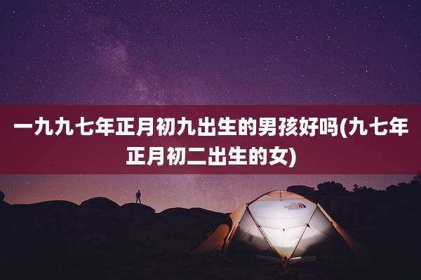 一九九七年正月初九出生的男孩好吗(九七年正月初二出生的女)