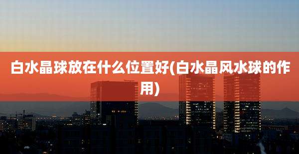 白水晶球放在什么位置好(白水晶风水球的作用)